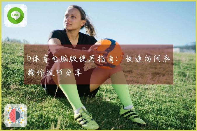 b体育电脑版使用指南：快速访问和操作技巧分享