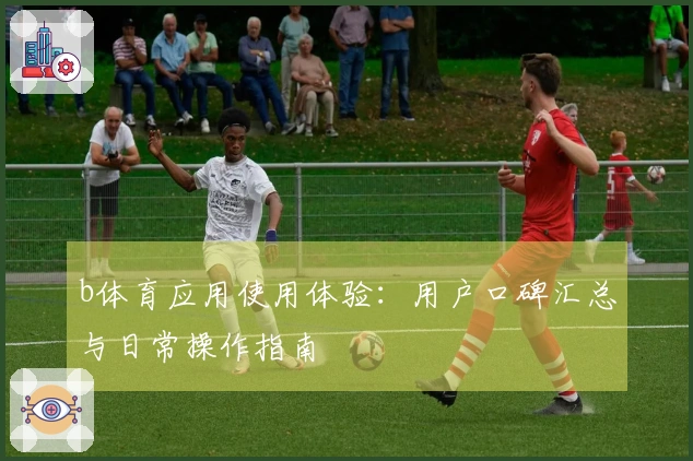 b体育应用使用体验:用户口碑汇总与日常操作指南