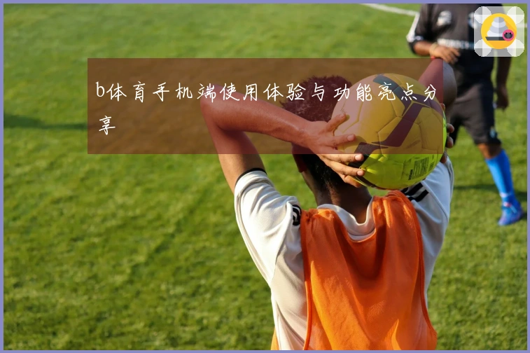 b体育手机端使用体验与功能亮点分享